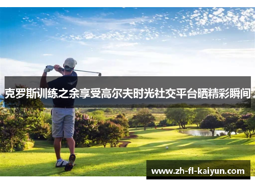 克罗斯训练之余享受高尔夫时光社交平台晒精彩瞬间